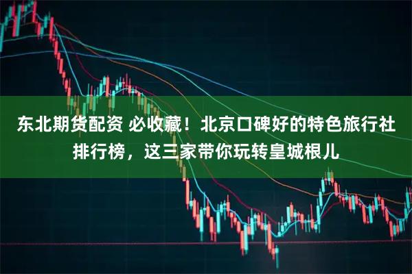 东北期货配资 必收藏！北京口碑好的特色旅行社排行榜，这三家带你玩转皇城根儿