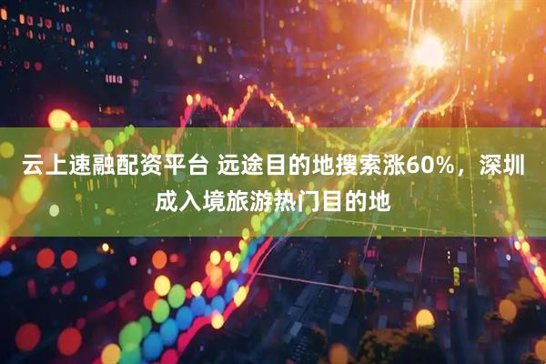 云上速融配资平台 远途目的地搜索涨60%，深圳成入境旅游热门目的地