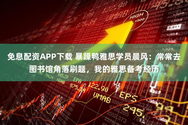 免息配资APP下载 暴躁鸭雅思学员晨风：常常去图书馆角落刷题，我的雅思备考经历