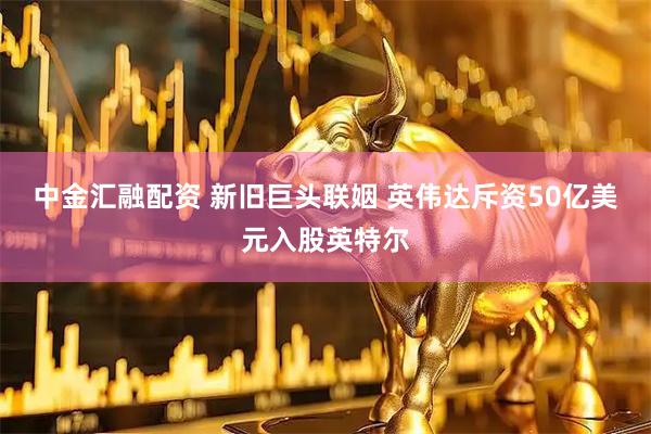 中金汇融配资 新旧巨头联姻 英伟达斥资50亿美元入股英特尔
