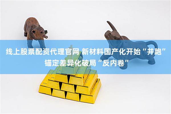 线上股票配资代理官网 新材料国产化开始“并跑” 锚定差异化破局“反内卷”