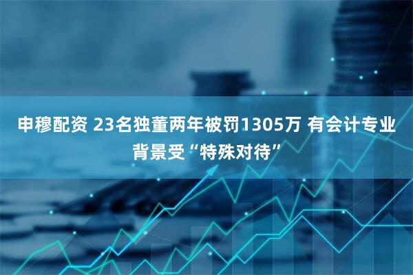 申穆配资 23名独董两年被罚1305万 有会计专业背景受“特殊对待”