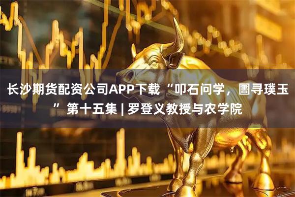 长沙期货配资公司APP下载 “叩石问学，圕寻璞玉” 第十五集 | 罗登义教授与农学院