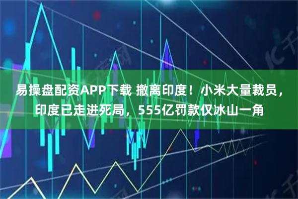 易操盘配资APP下载 撤离印度！小米大量裁员，印度已走进死局，555亿罚款仅冰山一角