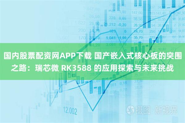 国内股票配资网APP下载 国产嵌入式核心板的突围之路：瑞芯微 RK3588 的应用探索与未来挑战