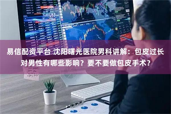 易信配资平台 沈阳曙光医院男科讲解：包皮过长对男性有哪些影响？要不要做包皮手术？