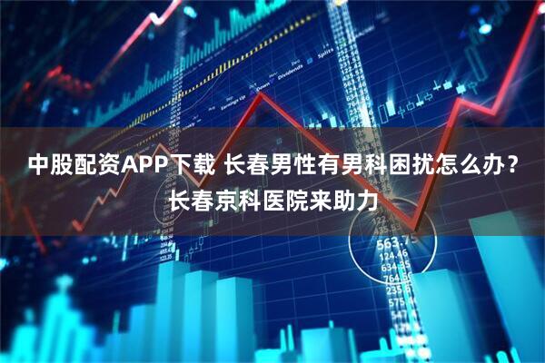 中股配资APP下载 长春男性有男科困扰怎么办？长春京科医院来助力