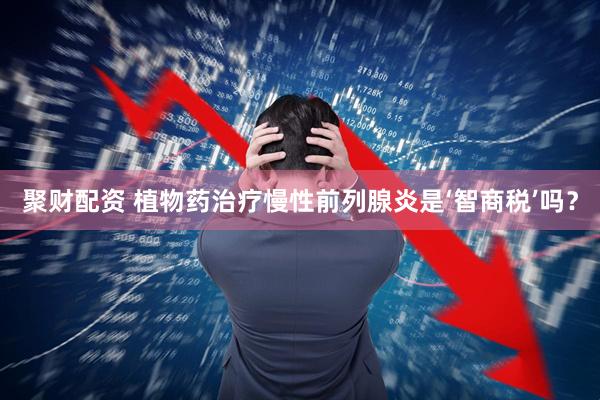 聚财配资 植物药治疗慢性前列腺炎是‘智商税’吗？