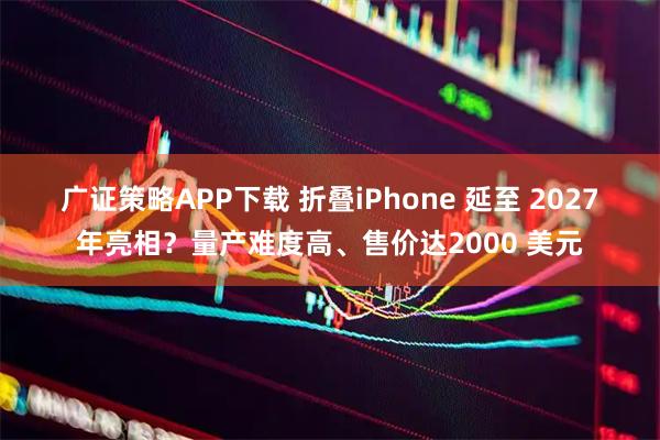 广证策略APP下载 折叠iPhone 延至 2027 年亮相？量产难度高、售价达2000 美元