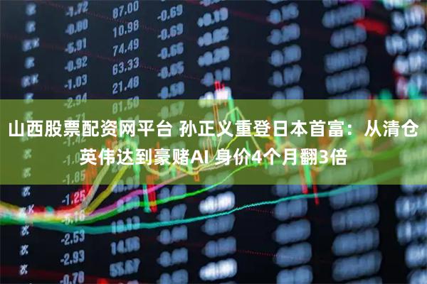 山西股票配资网平台 孙正义重登日本首富：从清仓英伟达到豪赌AI 身价4个月翻3倍