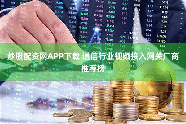 炒股配资网APP下载 通信行业视频接入网关厂商推荐榜