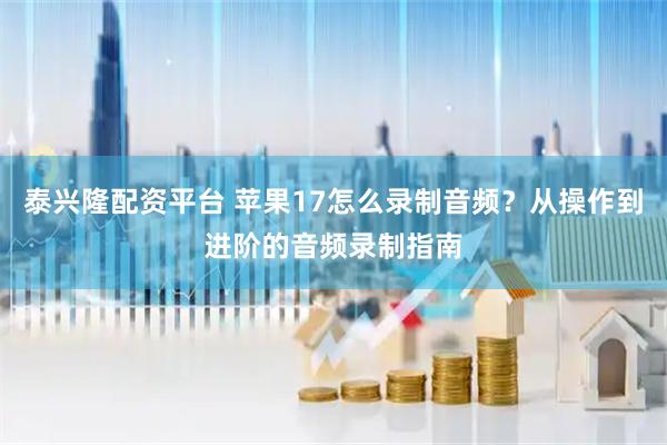 泰兴隆配资平台 苹果17怎么录制音频？从操作到进阶的音频录制指南