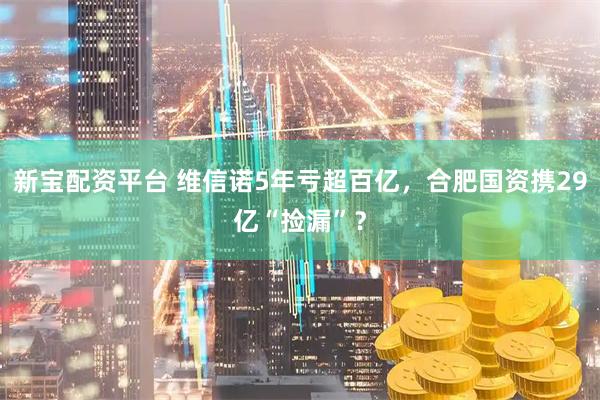 新宝配资平台 维信诺5年亏超百亿，合肥国资携29亿“捡漏”？