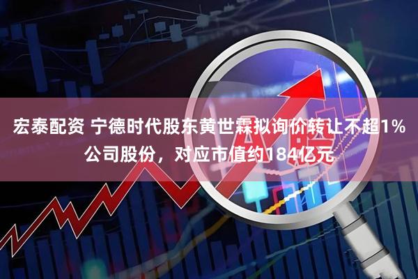 宏泰配资 宁德时代股东黄世霖拟询价转让不超1%公司股份，对应市值约184亿元