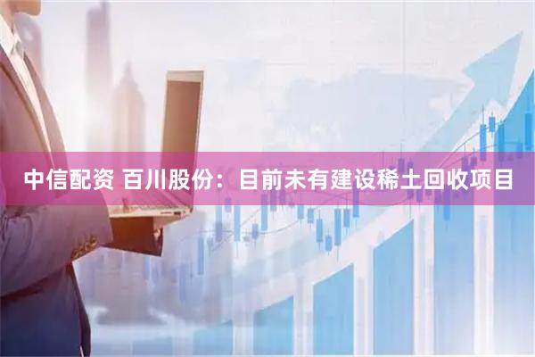 中信配资 百川股份：目前未有建设稀土回收项目