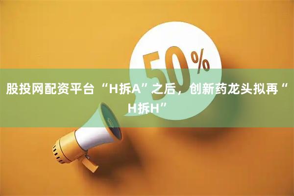 股投网配资平台 “H拆A”之后，创新药龙头拟再“H拆H”