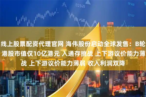线上股票配资代理官网 海伟股份启动全球发售：B轮股东浮亏超44% 港股市值仅10亿港元 入通存挑战 上下游议价能力薄弱 收入利润双降