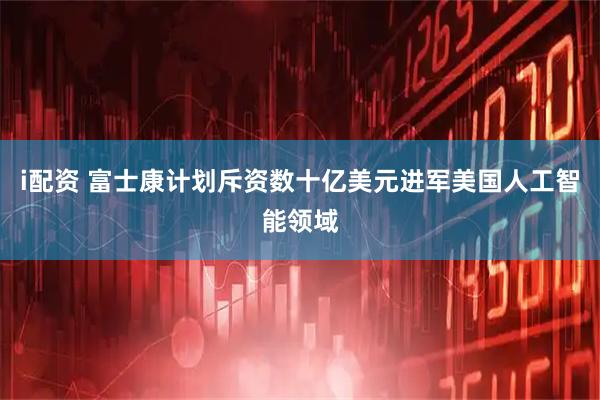 i配资 富士康计划斥资数十亿美元进军美国人工智能领域