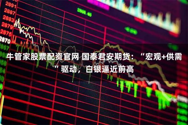 牛管家股票配资官网 国泰君安期货：“宏观+供需”驱动，白银逼近前高