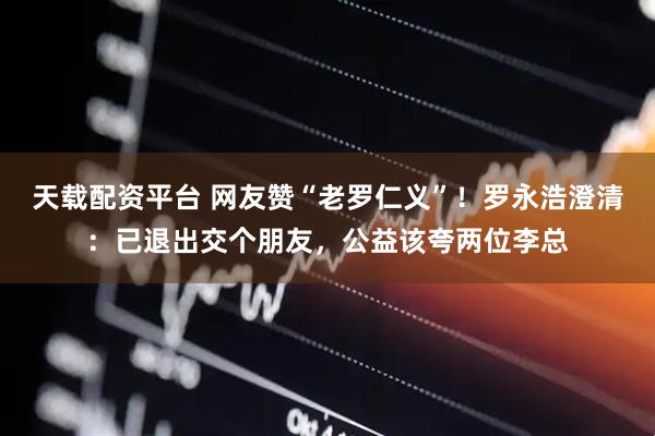 天载配资平台 网友赞“老罗仁义”！罗永浩澄清：已退出交个朋友，公益该夸两位李总
