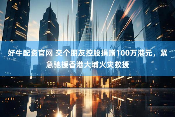 好牛配资官网 交个朋友控股捐赠100万港元，紧急驰援香港大埔火灾救援