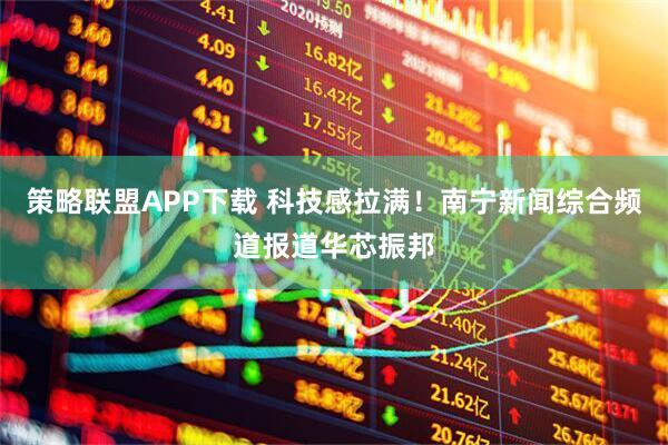 策略联盟APP下载 科技感拉满！南宁新闻综合频道报道华芯振邦