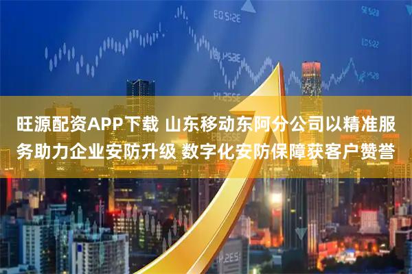旺源配资APP下载 山东移动东阿分公司以精准服务助力企业安防升级 数字化安防保障获客户赞誉