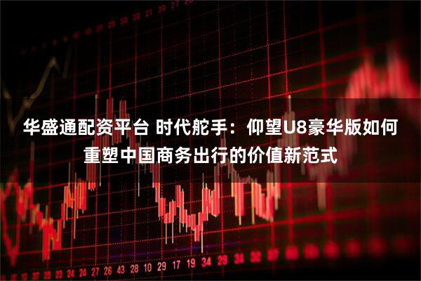 华盛通配资平台 时代舵手：仰望U8豪华版如何重塑中国商务出行的价值新范式