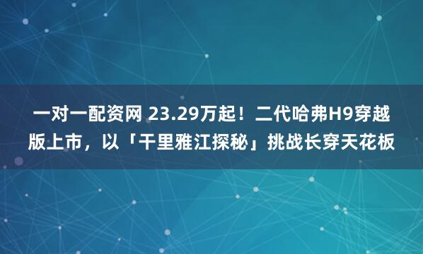 一对一配资网 23.29万起！二代哈弗H9穿越版上市，以「干里雅江探秘」挑战长穿天花板