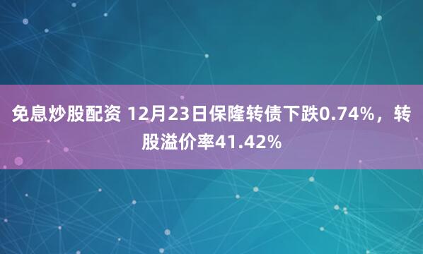 免息炒股配资 12月23日保隆转债下跌0.74%，转股溢价率41.42%