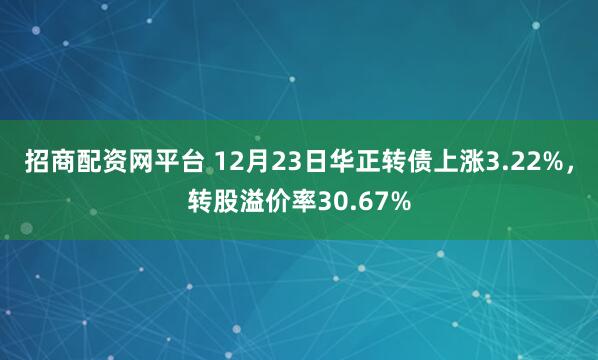 招商配资网平台 12月23日华正转债上涨3.22%，转股溢价率30.67%
