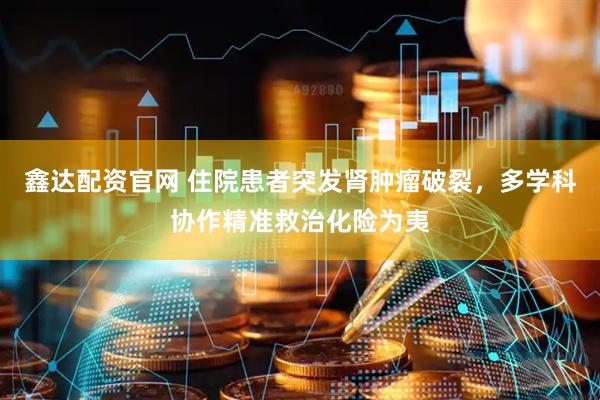 鑫达配资官网 住院患者突发肾肿瘤破裂，多学科协作精准救治化险为夷