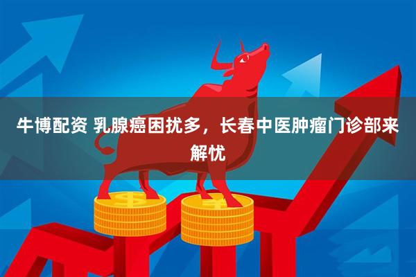 牛博配资 乳腺癌困扰多，长春中医肿瘤门诊部来解忧