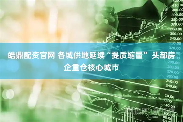 皓鼎配资官网 各城供地延续“提质缩量” 头部房企重仓核心城市
