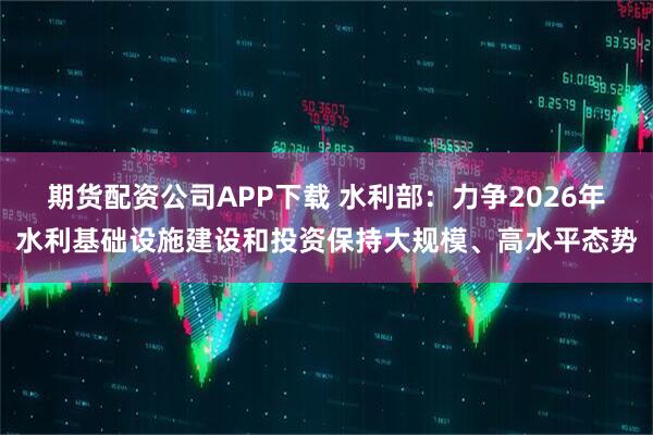 期货配资公司APP下载 水利部：力争2026年水利基础设施建设和投资保持大规模、高水平态势