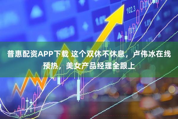 普惠配资APP下载 这个双休不休息，卢伟冰在线预热，美女产品经理全跟上