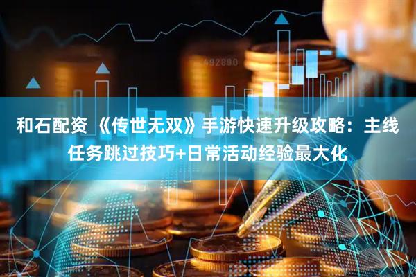 和石配资 《传世无双》手游快速升级攻略：主线任务跳过技巧+日常活动经验最大化