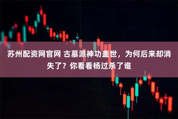 苏州配资网官网 古墓派神功盖世，为何后来却消失了？你看看杨过杀了谁