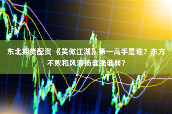 东北期货配资 《笑傲江湖》第一高手是谁？东方不败和风清扬谁强谁弱？