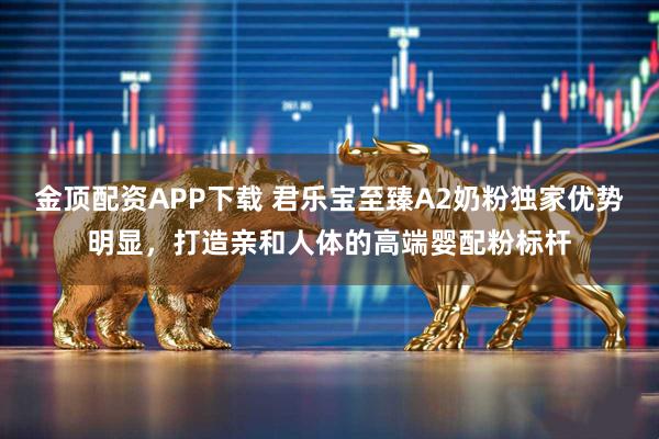 金顶配资APP下载 君乐宝至臻A2奶粉独家优势明显，打造亲和人体的高端婴配粉标杆
