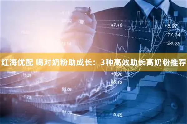 红海优配 喝对奶粉助成长：3种高效助长高奶粉推荐