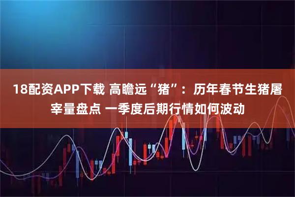 18配资APP下载 高瞻远“猪”：历年春节生猪屠宰量盘点 一季度后期行情如何波动