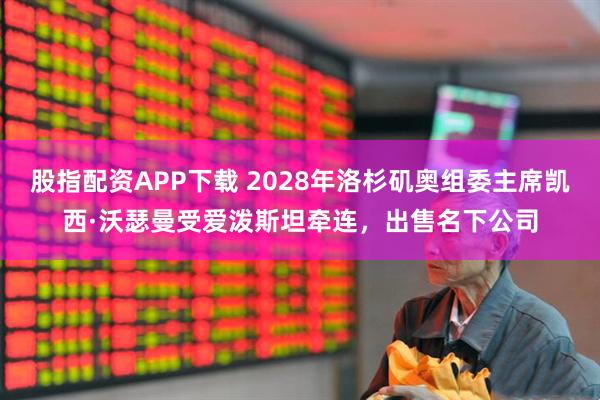 股指配资APP下载 2028年洛杉矶奥组委主席凯西·沃瑟曼受爱泼斯坦牵连，出售名下公司