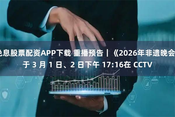 免息股票配资APP下载 重播预告｜《2026年非遗晚会》于 3 月 1 日、2 日下午 17:16在 CCTV