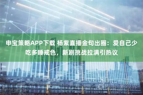 申宝策略APP下载 杨紫直播金句出圈：爱自己少吃多睡戒色，新剧挑战拉满引热议