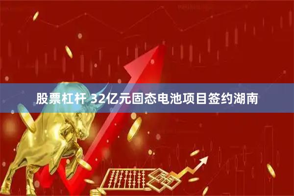 股票杠杆 32亿元固态电池项目签约湖南