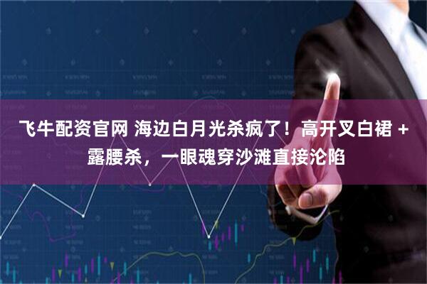 飞牛配资官网 海边白月光杀疯了！高开叉白裙 + 露腰杀，一眼魂穿沙滩直接沦陷